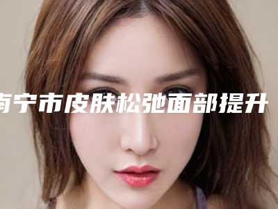 南宁市皮肤松弛面部提升价格(收费标准)“详解”(2025年均价为：20618元）