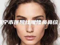 南宁市医院线雕隆鼻鼻综合-中国人民解放军第九二三医院公立私立pk详情