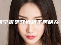 南宁市歪牙齿矫正医院在榜清单十强正规总结（南宁市歪牙齿矫正口腔医院让你美到极致）