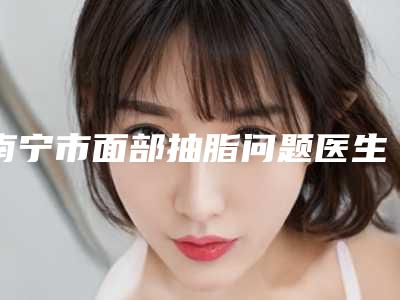 南宁市面部抽脂问题医生上榜清单top10进行挑选(周智华医生实力口碑专业点评)