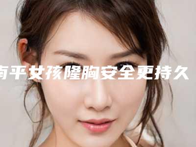 南平女孩隆胸安全更持久_南平女孩隆胸矫正是否安全