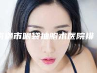 南通市眼袋抽脂术医院排名top10强年度汇总(南通市眼袋抽脂术整形医院)