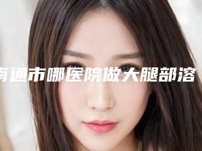 南通市哪医院做大腿部溶脂减肥-南通市第一人民医院整形科口碑实力爆表