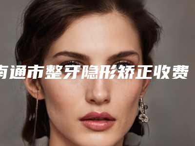 南通市整牙隐形矫正收费标准一览2025-江苏南通贝斯口腔门诊部项目价格表(收费标准)公示