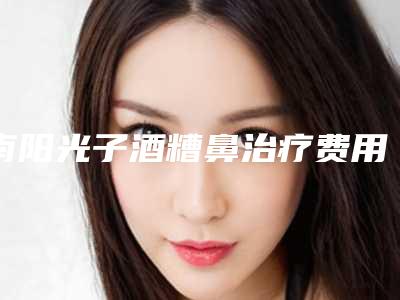 南阳光子酒糟鼻治疗费用多少钱比较合适