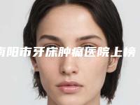 南阳市牙床肿痛医院上榜清单前十佳良心推荐(南阳市牙床肿痛口腔医院值得关注)