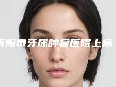 南阳市牙床肿痛医院上榜清单前十佳良心推荐(南阳市牙床肿痛口腔医院值得关注)