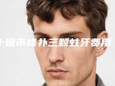 十堰市修补三颗蛀牙费用表明细全新资讯-十堰市修补三颗蛀牙价格