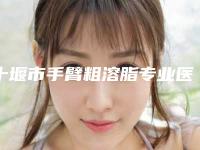 十堰市手臂粗溶脂专业医院哪里靠谱-东风汽车公司总医院整形激光美容科网友力推都入围了