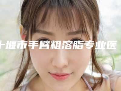 十堰市手臂粗溶脂专业医院哪里靠谱-东风汽车公司总医院整形激光美容科网友力推都入围了
