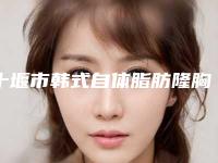 十堰市韩式自体脂肪隆胸整形医院权威机构评测(十堰安琪儿医学美容诊所口碑热评)
