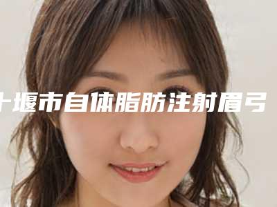 十堰市自体脂肪注射眉弓价格(2025年十堰市自体脂肪注射眉弓价格收费表2025最新分享)