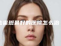 去雀斑最好的医院怎么治疗脸上雀斑呢!