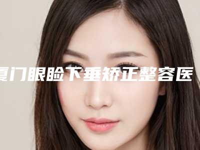 厦门眼睑下垂矫正整容医院前四榜单新鲜出炉,厦门中医院整形美容科概况介绍+收费价格表