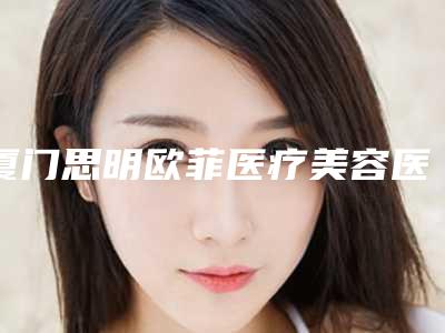 厦门思明欧菲医疗美容医院与厦门思明李强美宸医疗美容诊所告诉你哪家好且实惠
