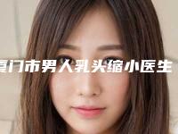 厦门市男人乳头缩小医生排名榜前十名单被揭开-厦门市男人乳头缩小整形医生