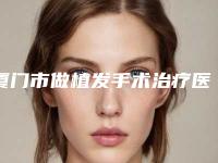 厦门市做植发手术治疗医生排行前十位比拼-厦门市胡继发整形医生