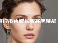 厦门市内吸祛眼袋医院排名前六深刻了解（厦门菲丝芭迪顶级抗衰老中心新版名单上线）