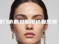 厦门市唇裂整形修复医院排行十强实力更新-排名排前厦门市整形医院