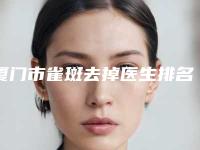 厦门市雀斑去掉医生排名前十独个测评-赵阳医生2025美容价格表在线查询