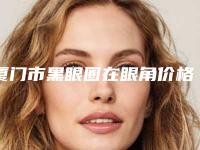 厦门市黑眼圈在眼角价格表清单一览-厦门市黑眼圈在眼角医院费用会很贵吗