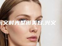 兴义时光整形美容,兴义熊文学美容整形外科诊所一起来看看哪些牛