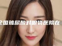 全国玻尿酸对眼袋医院在榜名单top20强口碑医美-锁定前三_绝了