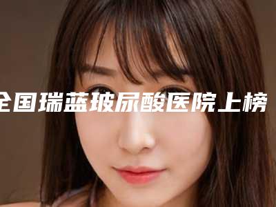 全国瑞蓝玻尿酸医院上榜清单前二十名实力之选-收费不贵是真的
