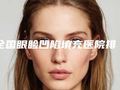 全国眼睑凹陷填充医院排行榜:眼睑凹陷填充医院前50位合集盘点