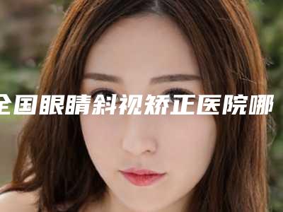全国眼睛斜视矫正医院哪家好:眼睛斜视矫正医院前50强专业筛选