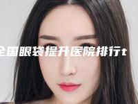 全国眼袋提升医院排行top20爆料-领先榜一