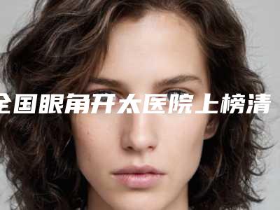全国眼角开太医院上榜清单综合实力前二十名都有哪些-看谁个更出色
