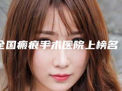全国瘢痕手术医院上榜名单top20哪个有实力-比较靠谱