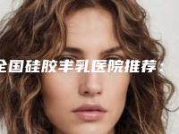 全国硅胶丰乳医院推荐:硅胶丰乳医院前50位明细发布
