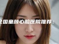全国童颜心脸医院推荐：童颜心脸医院前50都是哪些机构
