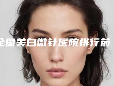 全国美白微针医院排行前二十专个盘点-权威代表