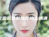 全国紧致肌肤医院上榜清单前二十强都是哪些上榜-凭实力冲进榜一