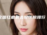 全国红疤痕去除医院排行二十强年度汇总-看哪个医生技术好
