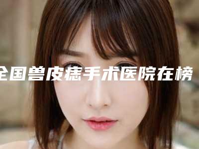 全国兽皮痣手术医院在榜清单前二十位都有哪些医-凭实力入围