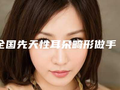 全国先天性耳朵畸形做手术医院推荐:先天性耳朵畸形做手术医院前50强抢先了解