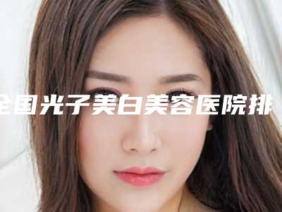 全国光子美白美容医院排行前20位天花板-口碑擅长对比查看