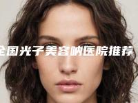 全国光子美容呐医院推荐:光子美容呐医院top502025新榜单公布