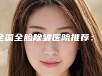 全国全脸除皱医院推荐：全脸除皱医院前50哪个口碑好