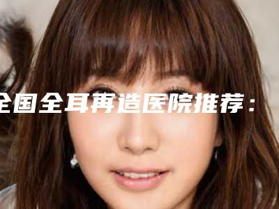全国全耳再造医院推荐:全耳再造医院前50名详情公告