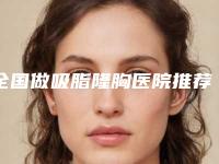 全国做吸脂隆胸医院推荐：做吸脂隆胸医院top50哪个服务比较好