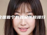 全国做个假耳朵医院排行榜:做个假耳朵医院前50强实力评测
