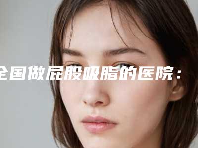 全国做屁股吸脂的医院:屁股吸脂医院top50强强中手