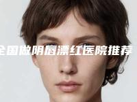 全国做阴唇漂红医院推荐:做阴唇漂红医院前50名哪个实力好