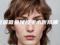 全国做鱼尾纹手术医院哪家好:做鱼尾纹手术医院top50强大咖合集