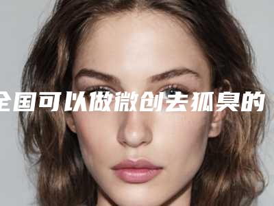 全国可以做微创去狐臭的医院:微创去狐臭医院前50强谁独占鳌头